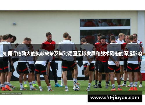 如何评估勒夫的执教决策及其对德国足球发展和战术风格的深远影响 如何评估勒夫的执教决策及其对德国足球发展和战术风格的深远影响