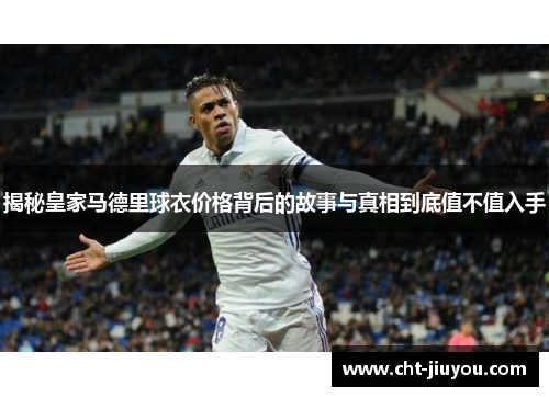 揭秘皇家马德里球衣价格背后的故事与真相到底值不值入手 揭秘皇家马德里球衣价格背后的故事与真相到底值不值入手