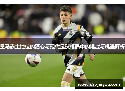 皇马霸主地位的演变与现代足球格局中的挑战与机遇解析