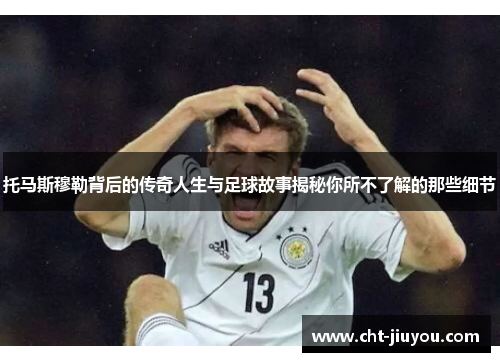 托马斯穆勒背后的传奇人生与足球故事揭秘你所不了解的那些细节