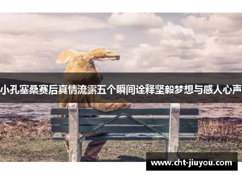 小孔塞桑赛后真情流露五个瞬间诠释坚毅梦想与感人心声