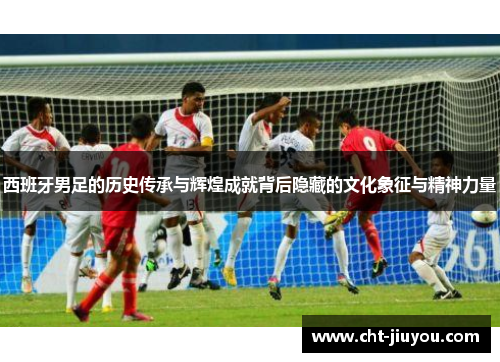 西班牙男足的历史传承与辉煌成就背后隐藏的文化象征与精神力量 西班牙男足的历史传承与辉煌成就背后隐藏的文化象征与精神力量