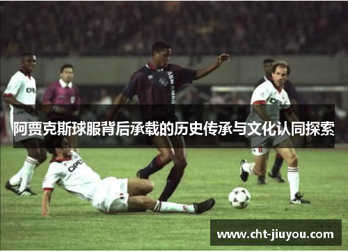 阿贾克斯球服背后承载的历史传承与文化认同探索