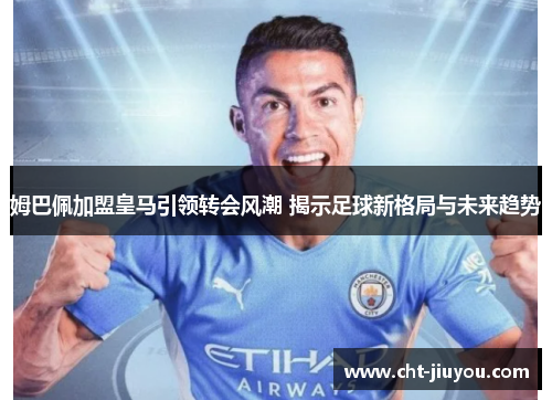 姆巴佩加盟皇马引领转会风潮 揭示足球新格局与未来趋势