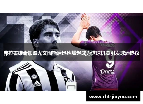 弗拉霍维奇加盟尤文图斯后迅速崛起成为进球机器引发球迷热议 弗拉霍维奇加盟尤文图斯后迅速崛起成为进球机器引发球迷热议