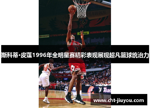斯科蒂·皮蓬1996年全明星赛精彩表现展现超凡篮球统治力
