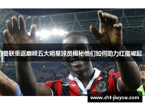 曼联重返巅峰五大明星球员揭秘他们如何助力红魔崛起