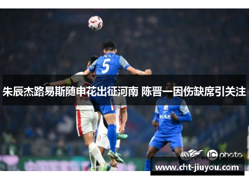 朱辰杰路易斯随申花出征河南 陈晋一因伤缺席引关注