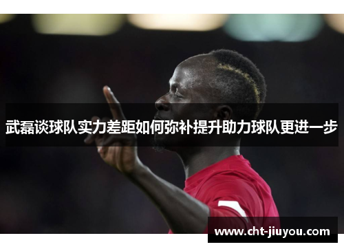 武磊谈球队实力差距如何弥补提升助力球队更进一步 武磊谈球队实力差距如何弥补提升助力球队更进一步