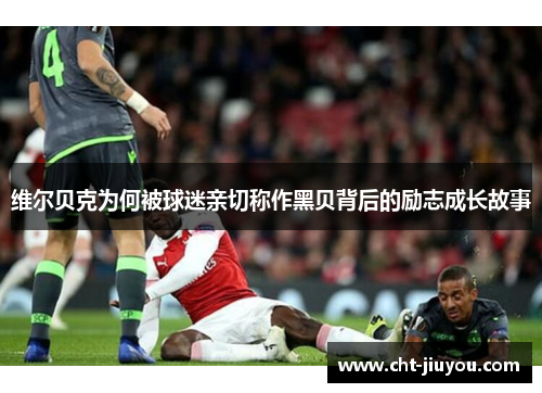 维尔贝克为何被球迷亲切称作黑贝背后的励志成长故事